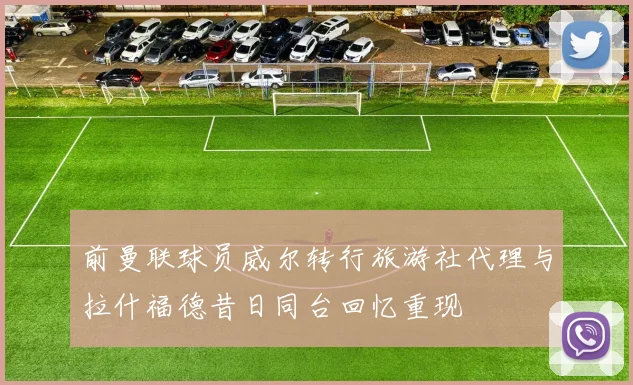 前曼联球员威尔转行旅游社代理与拉什福德昔日同台回忆重现