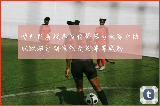 特巴斯质疑弗洛伦蒂诺与纳赛尔协议欧超计划依然是足球界威胁