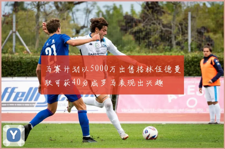 马赛计划以5000万出售格林伍德曼联可获40分成罗马表现出兴趣