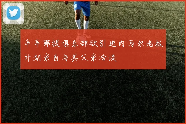 辛辛那提俱乐部欲引进内马尔老板计划亲自与其父亲洽谈