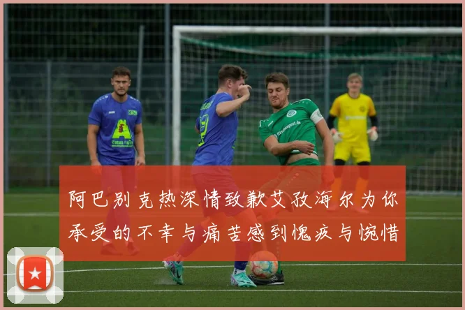 阿巴别克热深情致歉艾孜海尔为你承受的不幸与痛苦感到愧疚与惋惜