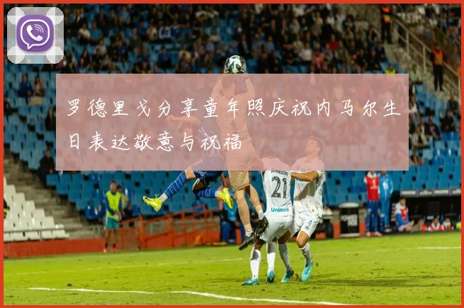 罗德里戈分享童年照庆祝内马尔生日表达敬意与祝福