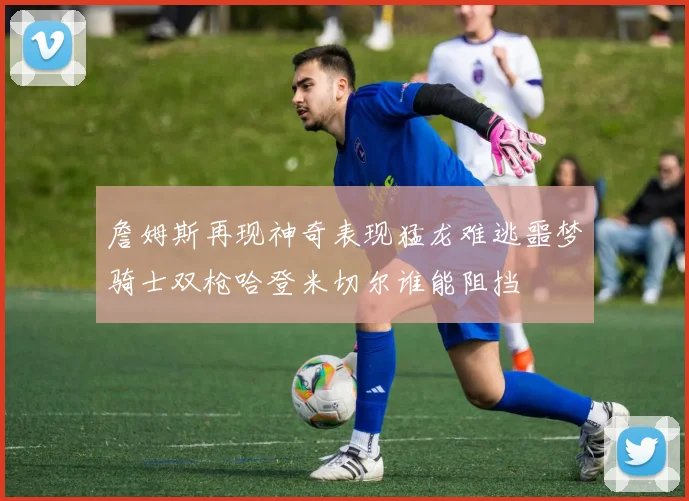 詹姆斯再现神奇表现猛龙难逃噩梦骑士双枪哈登米切尔谁能阻挡