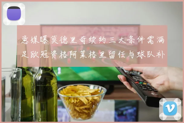 意媒曝莫德里奇续约三大条件需满足欧冠资格阿莱格里留任与球队补强