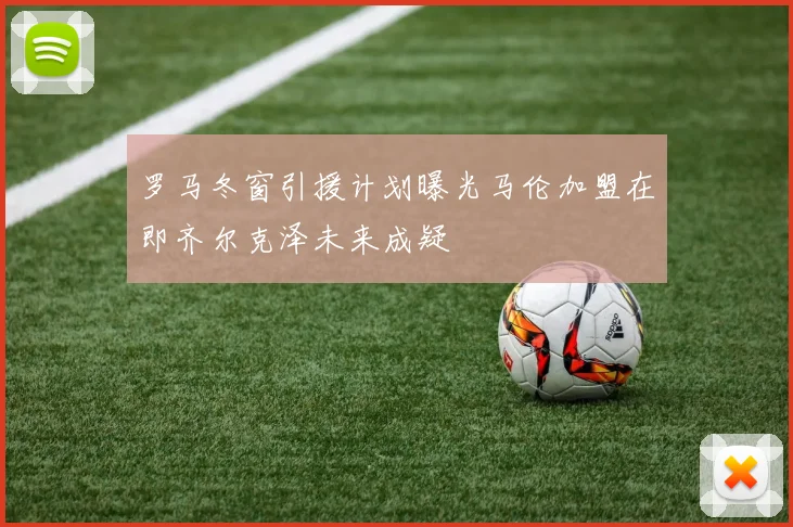 罗马冬窗引援计划曝光马伦加盟在即齐尔克泽未来成疑