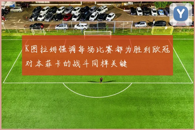 K图拉姆强调每场比赛都为胜利欧冠对本菲卡的战斗同样关键