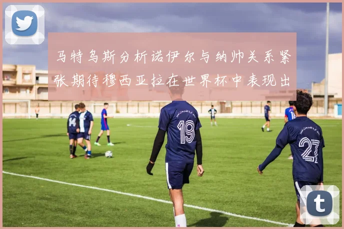 马特乌斯分析诺伊尔与纳帅关系紧张期待穆西亚拉在世界杯中表现出色