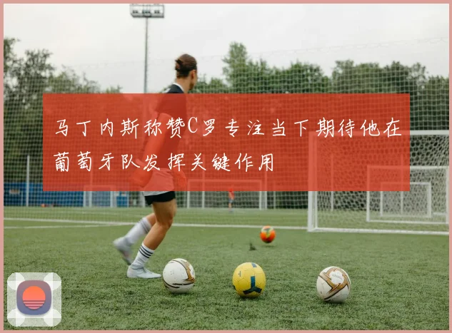 马丁内斯称赞C罗专注当下期待他在葡萄牙队发挥关键作用