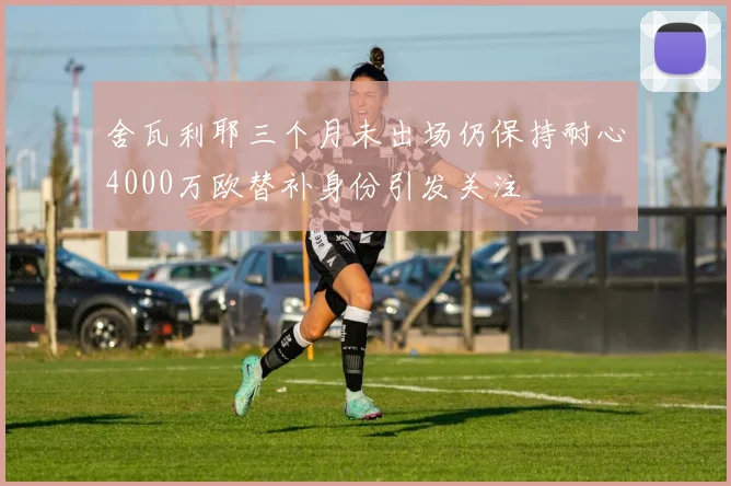 舍瓦利耶三个月未出场仍保持耐心4000万欧替补身份引发关注