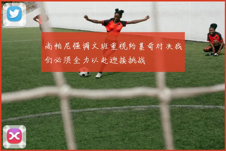 尚帕尼强调文班重视约基奇对决我们必须全力以赴迎接挑战