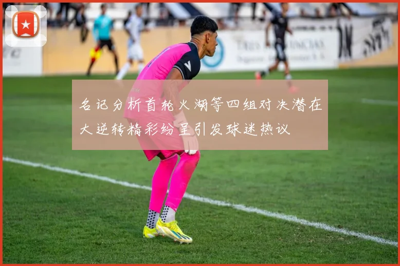 名记分析首轮火湖等四组对决潜在大逆转精彩纷呈引发球迷热议