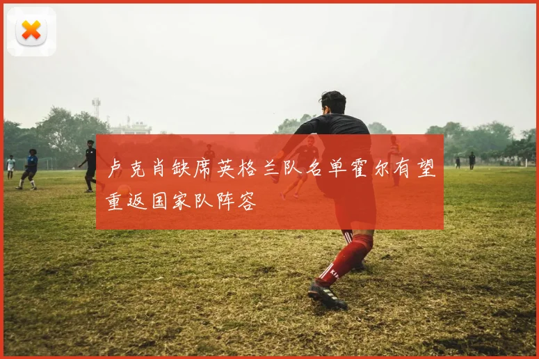 卢克肖缺席英格兰队名单霍尔有望重返国家队阵容