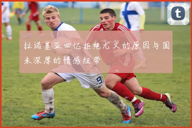 拉诺基亚回忆拒绝尤文的原因与国米深厚的情感纽带