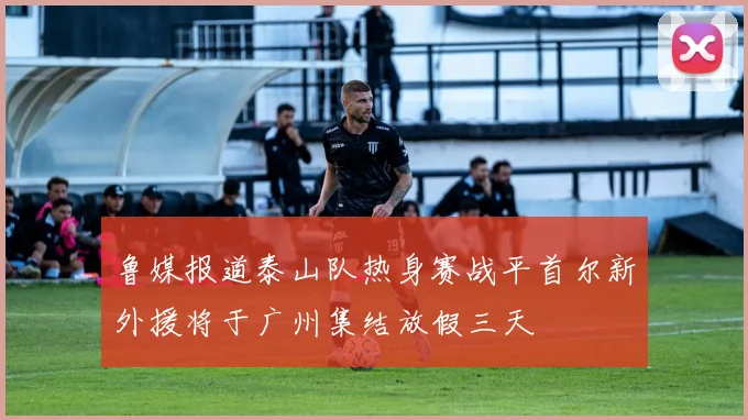 鲁媒报道泰山队热身赛战平首尔新外援将于广州集结放假三天