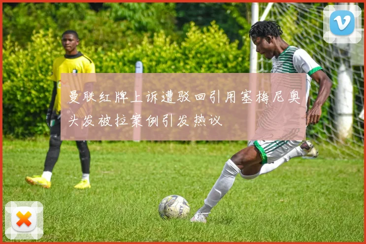 曼联红牌上诉遭驳回引用塞梅尼奥头发被拉案例引发热议