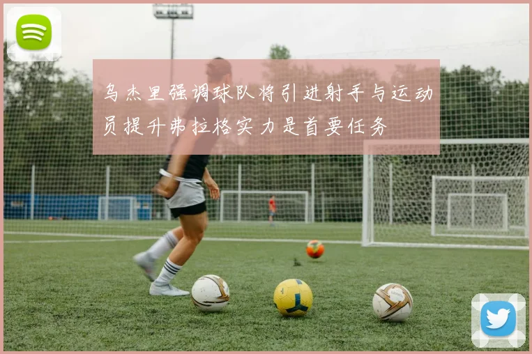 乌杰里强调球队将引进射手与运动员提升弗拉格实力是首要任务