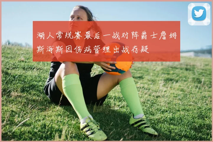 湖人常规赛最后一战对阵爵士詹姆斯海斯因伤病管理出战存疑