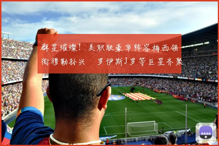 群星璀璨！美职联豪华阵容梅西领衔穆勒孙兴慜罗伊斯J罗等巨星齐聚