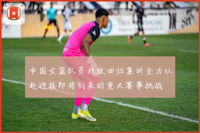 中国女篮队员积极回归集训全力以赴迎接即将到来的重大赛事挑战