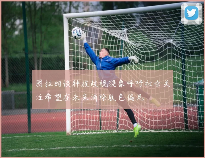 图拉姆谈种族歧视现象呼吁社会关注希望在未来消除肤色偏见