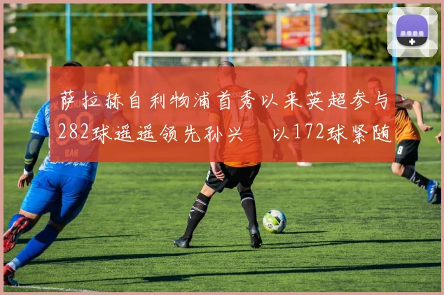萨拉赫自利物浦首秀以来英超参与282球遥遥领先孙兴慜以172球紧随其后