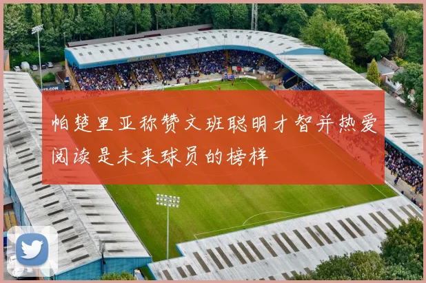 帕楚里亚称赞文班聪明才智并热爱阅读是未来球员的榜样
