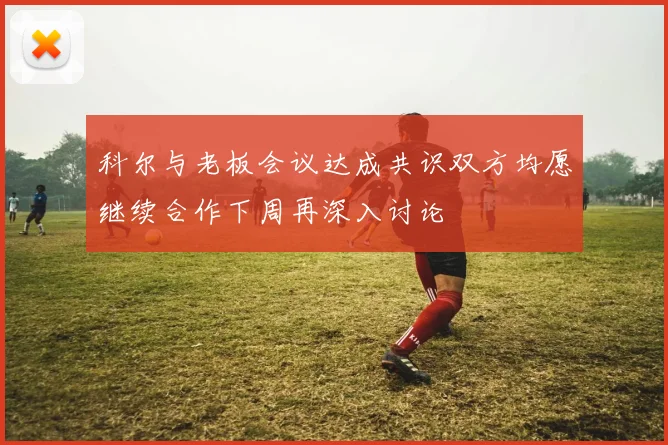科尔与老板会议达成共识双方均愿继续合作下周再深入讨论