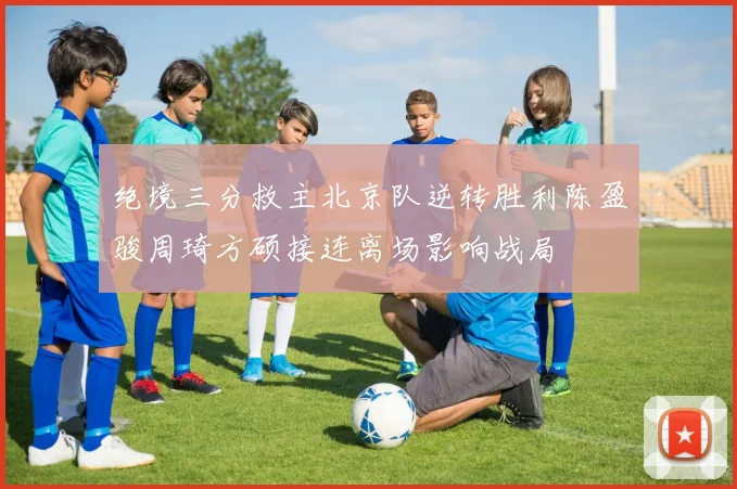 绝境三分救主北京队逆转胜利陈盈骏周琦方硕接连离场影响战局