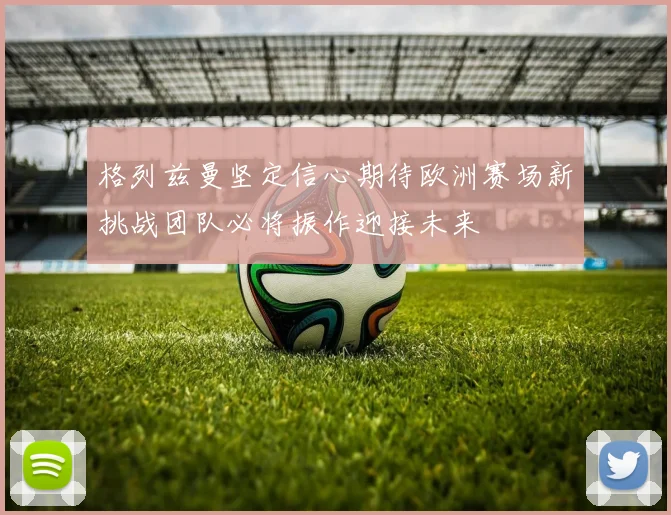 格列兹曼坚定信心期待欧洲赛场新挑战团队必将振作迎接未来