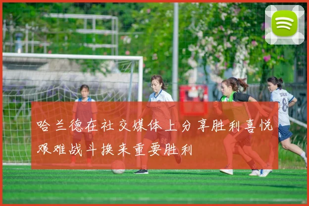 哈兰德在社交媒体上分享胜利喜悦艰难战斗换来重要胜利