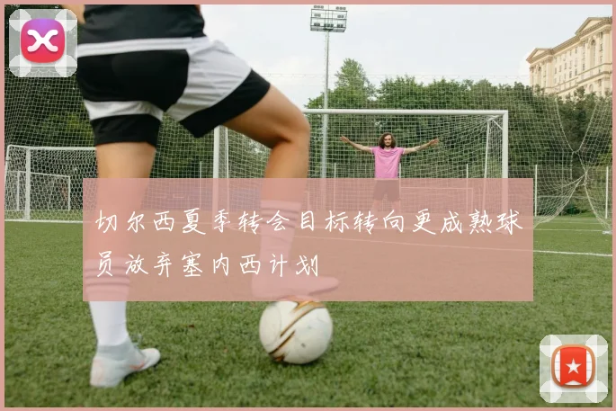 切尔西夏季转会目标转向更成熟球员放弃塞内西计划
