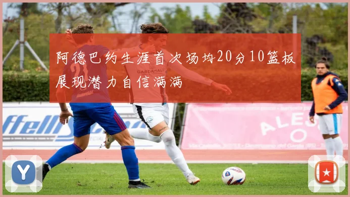 阿德巴约生涯首次场均20分10篮板展现潜力自信满满